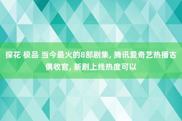 探花 极品 当今最火的8部剧集， 腾讯爱奇艺热播古偶收官， 新剧上线热度可以