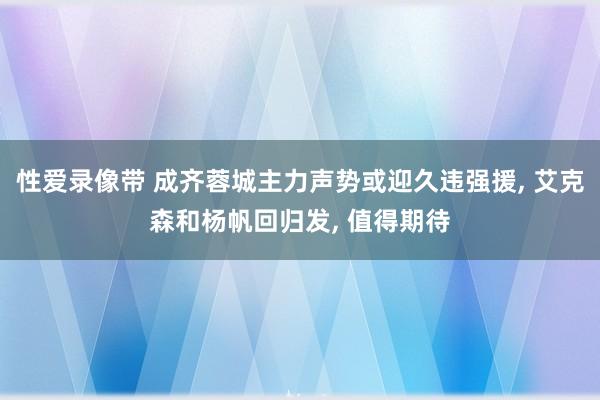 性爱录像带 成齐蓉城主力声势或迎久违强援， 艾克森和杨帆回归发， 值得期待