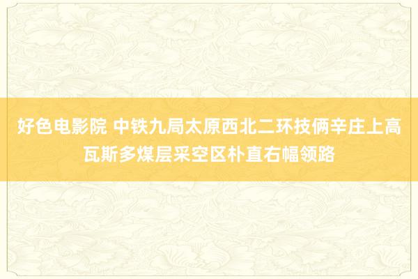 好色电影院 中铁九局太原西北二环技俩辛庄上高瓦斯多煤层采空区朴直右幅领路