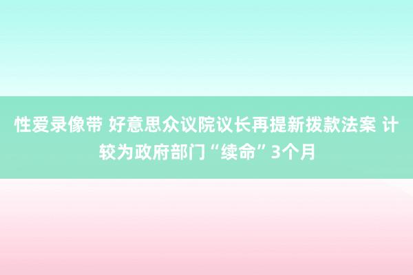 性爱录像带 好意思众议院议长再提新拨款法案 计较为政府部门“续命”3个月