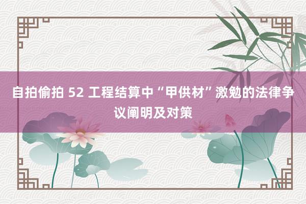 自拍偷拍 52 工程结算中“甲供材”激勉的法律争议阐明及对策