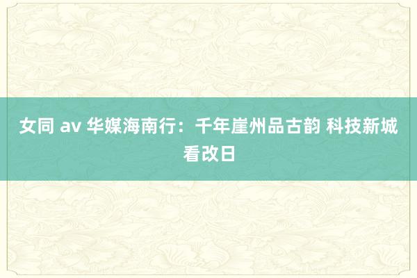 女同 av 华媒海南行：千年崖州品古韵 科技新城看改日