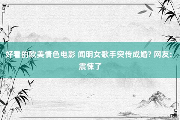 好看的欧美情色电影 闻明女歌手突传成婚? 网友: 震悚了