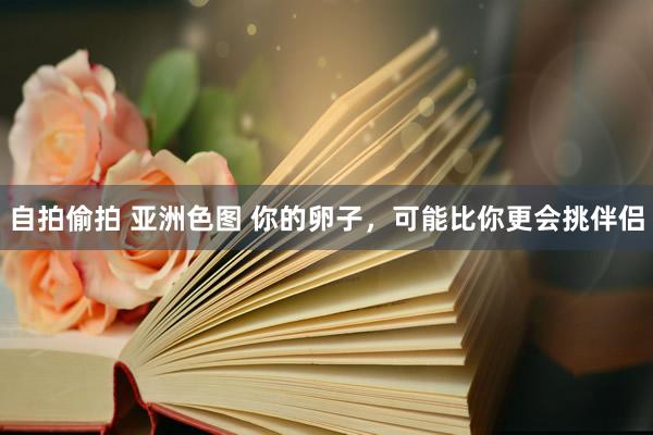 自拍偷拍 亚洲色图 你的卵子，可能比你更会挑伴侣