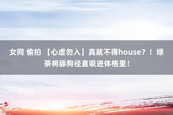 女同 偷拍 【心虚勿入】真就不得house？！绿茶将舔狗径直吸进体格里！