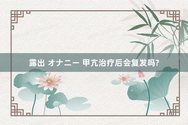 露出 オナニー 甲亢治疗后会复发吗?
