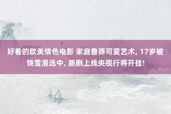 好看的欧美情色电影 家庭鲁莽可爱艺术， 17岁被饶雪漫选中， 新剧上线央视行将开挂!