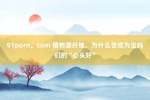 91porn。com 植物源纤维，为什么会成为宝妈们的“心头好”