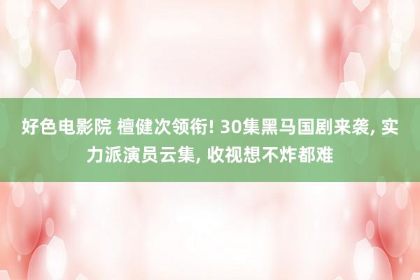 好色电影院 檀健次领衔! 30集黑马国剧来袭， 实力派演员云集， 收视想不炸都难