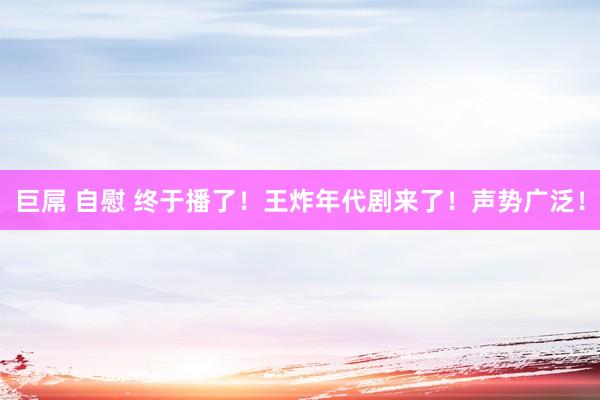 巨屌 自慰 终于播了!王炸年代剧来了!声势广泛!