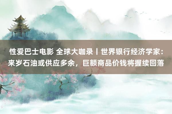 性爱巴士电影 全球大咖录丨世界银行经济学家:来岁石油或供应多余,巨额商品价钱将握续回落