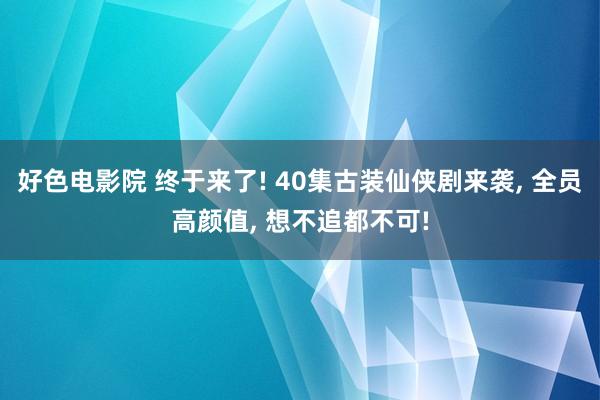 好色电影院 终于来了! 40集古装仙侠剧来袭， 全员高颜值， 想不追都不可!