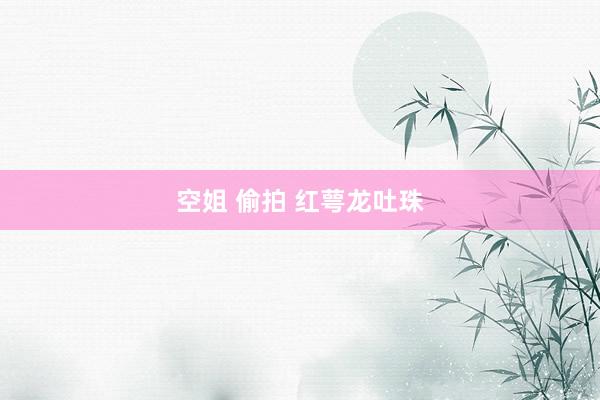 空姐 偷拍 红萼龙吐珠