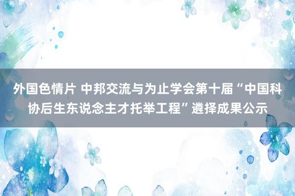 外国色情片 中邦交流与为止学会第十届“中国科协后生东说念主才托举工程”遴择成果公示