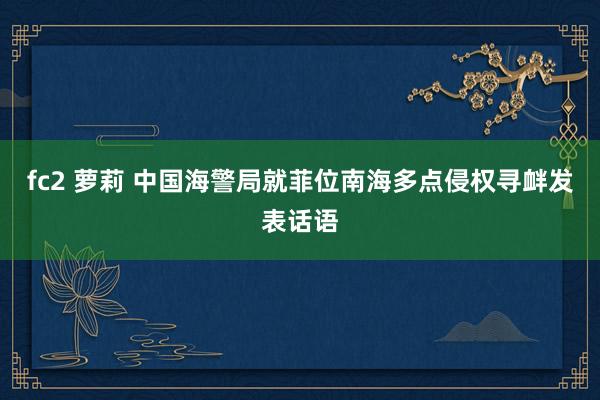 fc2 萝莉 中国海警局就菲位南海多点侵权寻衅发表话语