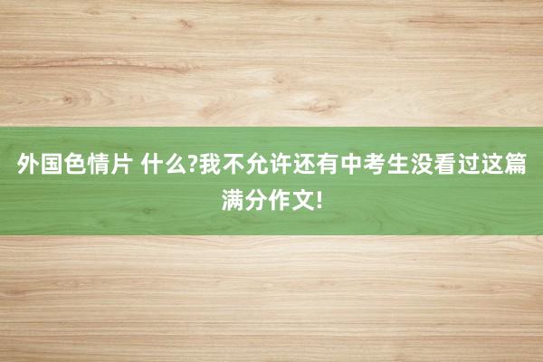 外国色情片 什么?我不允许还有中考生没看过这篇满分作文!