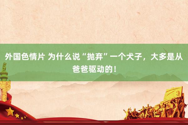 外国色情片 为什么说“抛弃”一个犬子,大多是从爸爸驱动的!