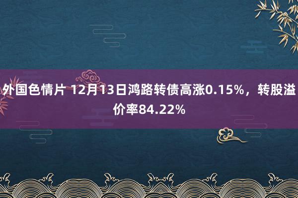 外国色情片 12月13日鸿路转债高涨0.15%，转股溢价率84.22%