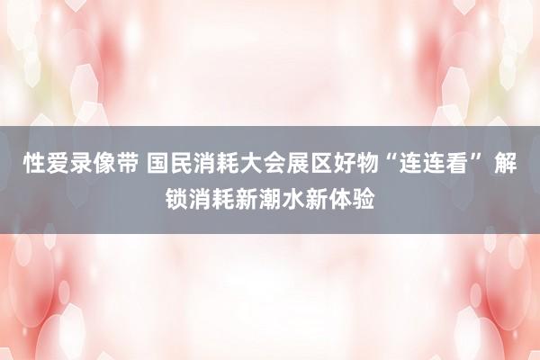 性爱录像带 国民消耗大会展区好物“连连看” 解锁消耗新潮水新体验