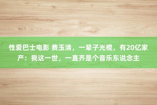 性爱巴士电影 费玉清，一辈子光棍，有20亿家产：我这一世，一直齐是个音乐东说念主