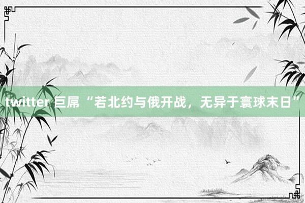 twitter 巨屌 “若北约与俄开战，无异于寰球末日”