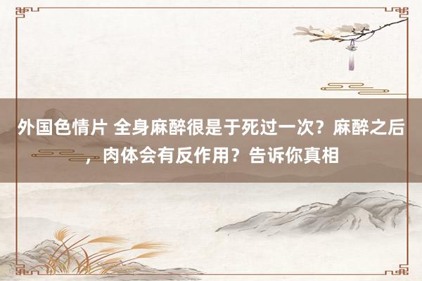 外国色情片 全身麻醉很是于死过一次？麻醉之后，肉体会有反作用？告诉你真相