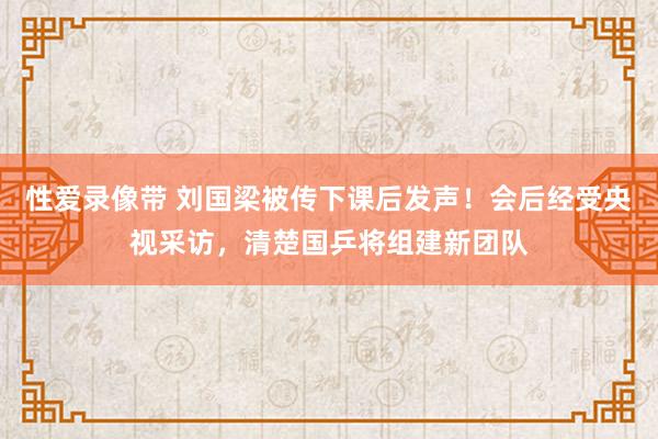 性爱录像带 刘国梁被传下课后发声！会后经受央视采访，清楚国乒将组建新团队