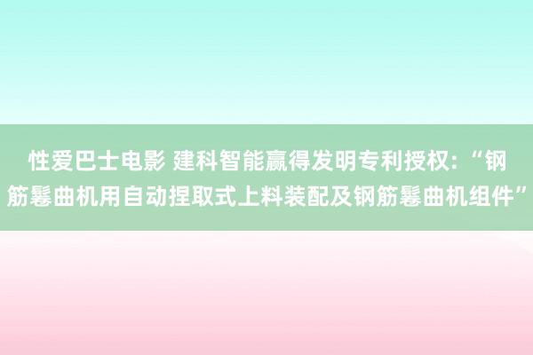 性爱巴士电影 建科智能赢得发明专利授权: “钢筋鬈曲机用自动捏取式上料装配及钢筋鬈曲机组件”