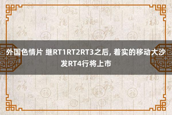 外国色情片 继RT1RT2RT3之后， 着实的移动大沙发RT4行将上市