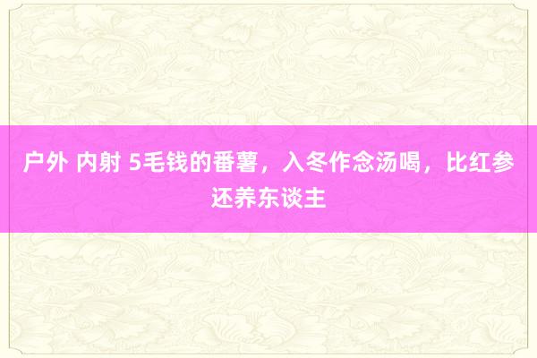 户外 内射 5毛钱的番薯,入冬作念汤喝,比红参还养东谈主
