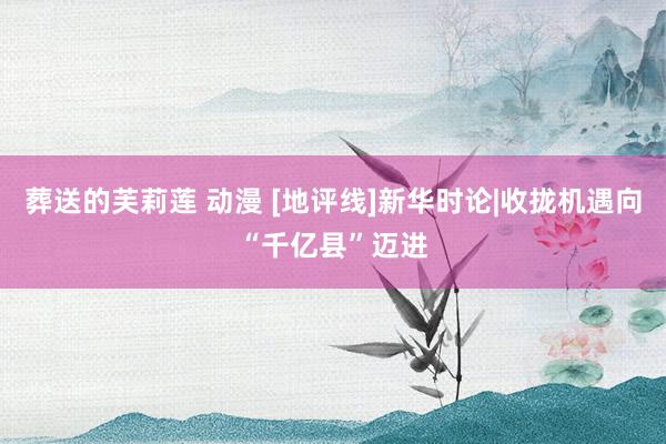 葬送的芙莉莲 动漫 [地评线]新华时论|收拢机遇向“千亿县”迈进