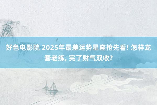 好色电影院 2025年最差运势星座抢先看! 怎样龙套老练， 完了财气双收?