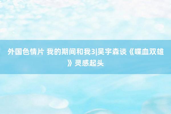 外国色情片 我的期间和我3|吴宇森谈《喋血双雄》灵感起头