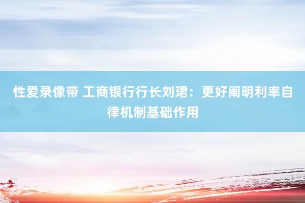 性爱录像带 工商银行行长刘珺：更好阐明利率自律机制基础作用