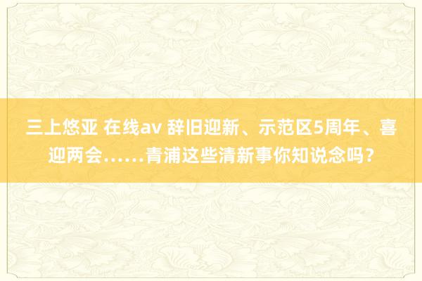 三上悠亚 在线av 辞旧迎新、示范区5周年、喜迎两会……青浦这些清新事你知说念吗？