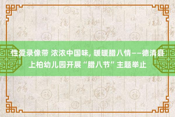 性爱录像带 浓浓中国味， 暖暖腊八情——德清县上柏幼儿园开展“腊八节”主题举止