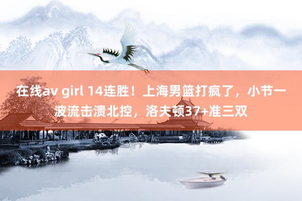 在线av girl 14连胜！上海男篮打疯了，小节一波流击溃北控，洛夫顿37+准三双