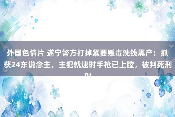 外国色情片 遂宁警方打掉紧要贩毒洗钱黑产：抓获24东说念主，主犯就逮时手枪已上膛，被判死刑