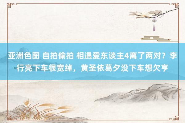 亚洲色图 自拍偷拍 相遇爱东谈主4离了两对？李行亮下车很宽绰，黄圣依葛夕没下车想欠亨