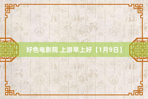 好色电影院 上游早上好【1月9日】