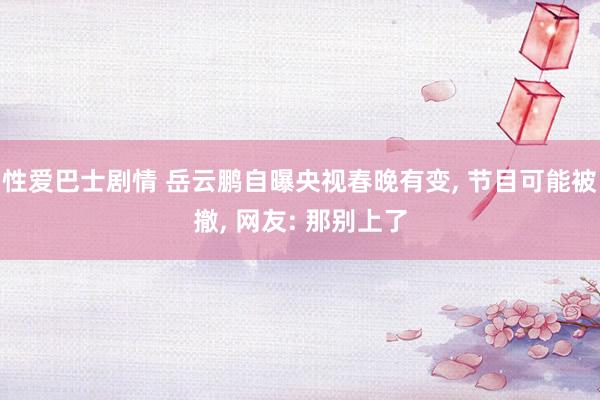 性爱巴士剧情 岳云鹏自曝央视春晚有变， 节目可能被撤， 网友: 那别上了