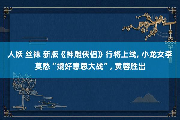 人妖 丝袜 新版《神雕侠侣》行将上线， 小龙女李莫愁“媲好意思大战”， 黄蓉胜出