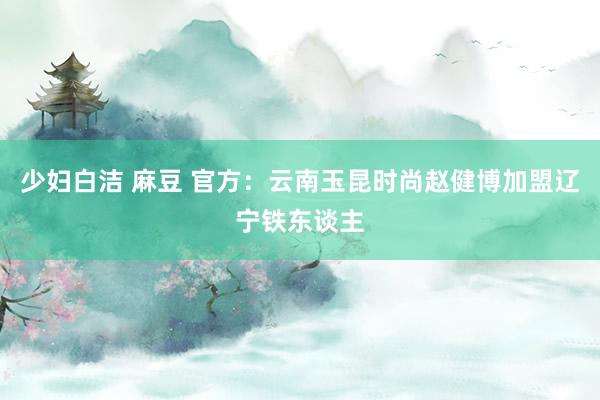 少妇白洁 麻豆 官方：云南玉昆时尚赵健博加盟辽宁铁东谈主