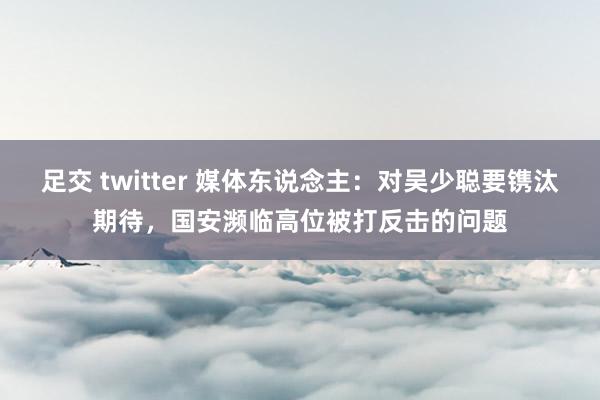 足交 twitter 媒体东说念主：对吴少聪要镌汰期待，国安濒临高位被打反击的问题