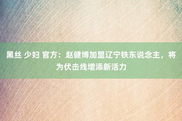 黑丝 少妇 官方：赵健博加盟辽宁铁东说念主，将为伏击线增添新活力