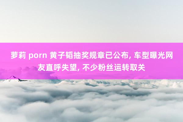 萝莉 porn 黄子韬抽奖规章已公布， 车型曝光网友直呼失望， 不少粉丝运转取关