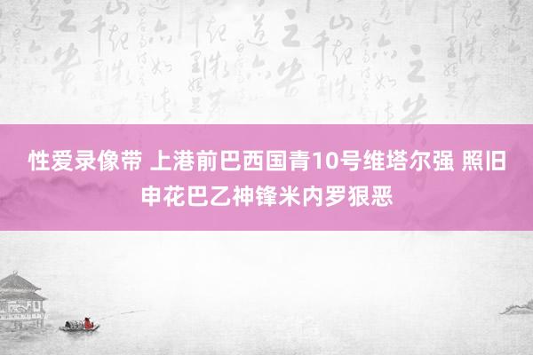 性爱录像带 上港前巴西国青10号维塔尔强 照旧申花巴乙神锋米内罗狠恶
