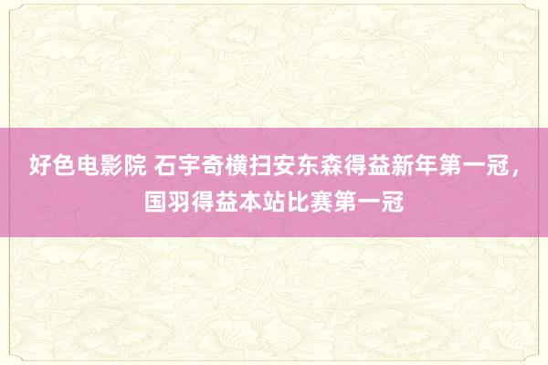 好色电影院 石宇奇横扫安东森得益新年第一冠，国羽得益本站比赛第一冠