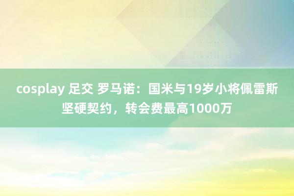 cosplay 足交 罗马诺：国米与19岁小将佩雷斯坚硬契约，转会费最高1000万