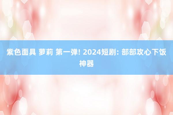 紫色面具 萝莉 第一弹! 2024短剧: 部部攻心下饭神器